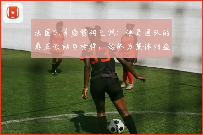 法国队员盛赞姆巴佩：他是团队的真正领袖与榜样，始终为集体利益考虑